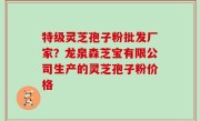 特级灵芝孢子粉批发厂家？龙泉森芝宝有限公司生产的灵芝孢子粉价格