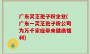 广东灵芝孢子粉企业(广东一灵芝孢子粉公司为万千家庭带来健康福利)