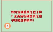 如何选破壁灵芝孢子粉？全面解析破壁灵芝孢子粉的选购技巧？