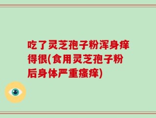 吃了灵芝孢子粉浑身痒得很(食用灵芝孢子粉后身体严重瘙痒)