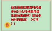 益生菌最佳服用时间是多长(什么时候服用益生菌效果最好？建议多长时间服用？（47字）)
