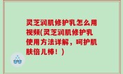 灵芝润肌修护乳怎么用视频(灵芝润肌修护乳使用方法详解，呵护肌肤倍儿棒！)