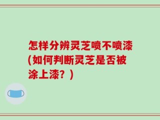 怎样分辨灵芝喷不喷漆(如何判断灵芝是否被涂上漆？)