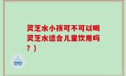 灵芝水小孩可不可以喝灵芝水适合儿童饮用吗？)