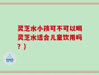 灵芝水小孩可不可以喝灵芝水适合儿童饮用吗？)