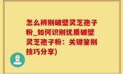 怎么辨别破壁灵芝孢子粉_如何识别优质破壁灵芝孢子粉：关键鉴别技巧分享)