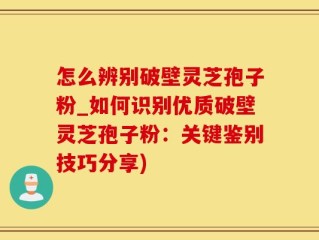 怎么辨别破壁灵芝孢子粉_如何识别优质破壁灵芝孢子粉：关键鉴别技巧分享)
