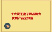 十大灵芝孢子粉品牌大 优质产品全知道