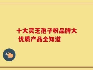 十大灵芝孢子粉品牌大 优质产品全知道