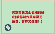 灵芝菌包怎么做成的好吃(教你制作美味灵芝菌包，营养又健康！)
