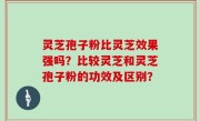 灵芝孢子粉比灵芝效果强吗？比较灵芝和灵芝孢子粉的功效及区别？