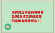 淄博灵芝供应商有哪些品牌(淄博灵芝供应商的品牌有哪些可选？)