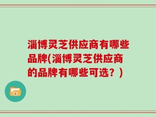 淄博灵芝供应商有哪些品牌(淄博灵芝供应商的品牌有哪些可选？)