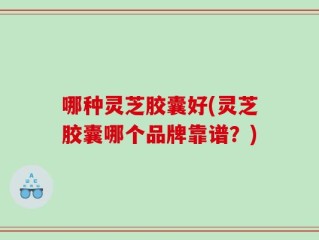 哪种灵芝胶囊好(灵芝胶囊哪个品牌靠谱？)