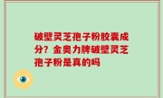 破壁灵芝孢子粉胶囊成分？金奥力牌破壁灵芝孢子粉是真的吗