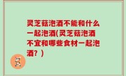 灵芝菇泡酒不能和什么一起泡酒(灵芝菇泡酒不宜和哪些食材一起泡酒？)