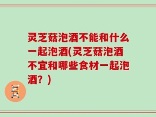 灵芝菇泡酒不能和什么一起泡酒(灵芝菇泡酒不宜和哪些食材一起泡酒？)