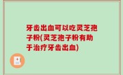 牙齿出血可以吃灵芝孢子粉(灵芝孢子粉有助于治疗牙齿出血)