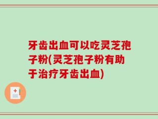 牙齿出血可以吃灵芝孢子粉(灵芝孢子粉有助于治疗牙齿出血)