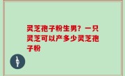 灵芝孢子粉生男？一只灵芝可以产多少灵芝孢子粉