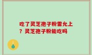 吃了灵芝孢子粉雷允上？灵芝孢子粉能吃吗
