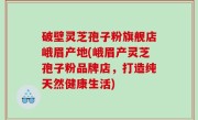 破壁灵芝孢子粉旗舰店峨眉产地(峨眉产灵芝孢子粉品牌店，打造纯天然健康生活)