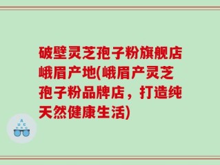 破壁灵芝孢子粉旗舰店峨眉产地(峨眉产灵芝孢子粉品牌店，打造纯天然健康生活)