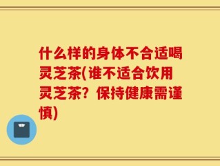 什么样的身体不合适喝灵芝茶(谁不适合饮用灵芝茶？保持健康需谨慎)