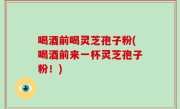 喝酒前喝灵芝孢子粉(喝酒前来一杯灵芝孢子粉！)