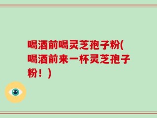 喝酒前喝灵芝孢子粉(喝酒前来一杯灵芝孢子粉！)