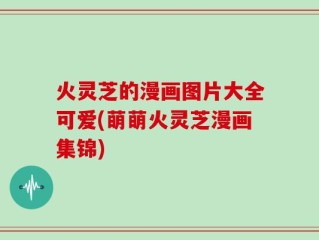 火灵芝的漫画图片大全可爱(萌萌火灵芝漫画集锦)