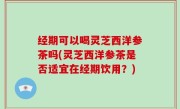 经期可以喝灵芝西洋参茶吗(灵芝西洋参茶是否适宜在经期饮用？)