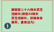 藏御堂二十八辣木灵芝泡脚片(御堂28辣木灵芝泡脚片，舒缓身体疲劳，重焕活力)