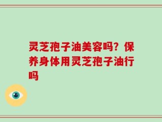 灵芝孢子油美容吗？保养身体用灵芝孢子油行吗