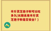 半斤灵芝孢子粉可以吃多久(长期食用半斤灵芝孢子粉是否安全？)