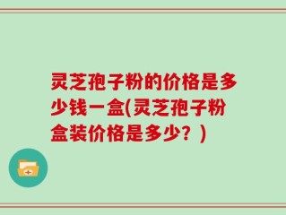 灵芝孢子粉的价格是多少钱一盒(灵芝孢子粉盒装价格是多少？)
