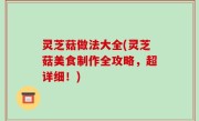 灵芝菇做法大全(灵芝菇美食制作全攻略，超详细！)