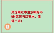 灵芝跟红枣泡水喝好不好(灵芝与红枣水，值得一试)