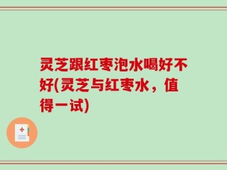 灵芝跟红枣泡水喝好不好(灵芝与红枣水，值得一试)