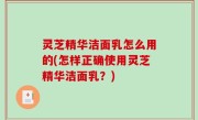 灵芝精华洁面乳怎么用的(怎样正确使用灵芝精华洁面乳？)