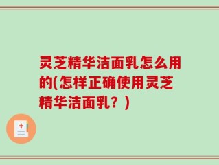 灵芝精华洁面乳怎么用的(怎样正确使用灵芝精华洁面乳？)