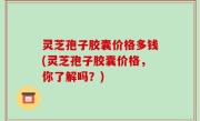 灵芝孢子胶囊价格多钱(灵芝孢子胶囊价格，你了解吗？)