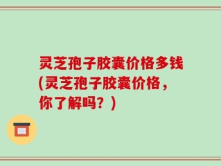 灵芝孢子胶囊价格多钱(灵芝孢子胶囊价格，你了解吗？)