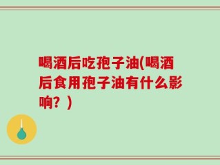 喝酒后吃孢子油(喝酒后食用孢子油有什么影响？)