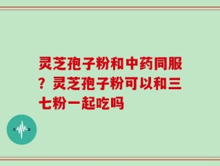 灵芝孢子粉和中药同服？灵芝孢子粉可以和三七粉一起吃吗