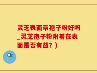 灵芝表面带孢子粉好吗_灵芝孢子粉附着在表面是否有益？)
