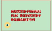 破壁灵芝孢子粉的检验标准？修正的灵芝孢子粉是国食健字号吗