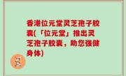 香港位元堂灵芝孢子胶囊(「位元堂」推出灵芝孢子胶囊，助您强健身体)