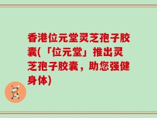 香港位元堂灵芝孢子胶囊(「位元堂」推出灵芝孢子胶囊，助您强健身体)