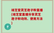 靖芝堂灵芝孢子粉直播(靖芝堂直播分享灵芝孢子粉功效、使用方法)